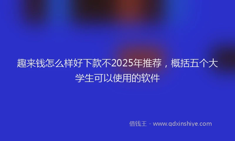 趣来钱怎么样好下款不2025年推荐，概括五个大学生可以使用的软件