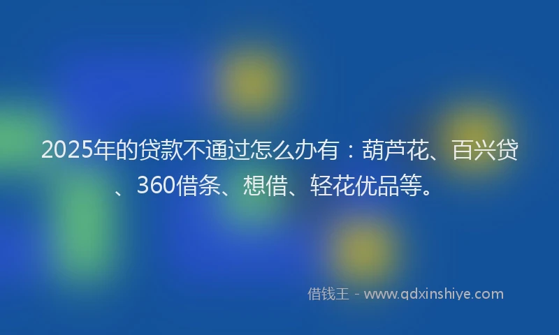 2025年的贷款不通过怎么办有：葫芦花、百兴贷、360借条、想借、轻花优品等。
