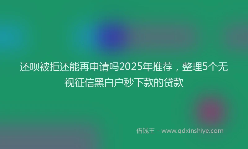 还呗被拒还能再申请吗2025年推荐，整理5个无视征信黑白户秒下款的贷款