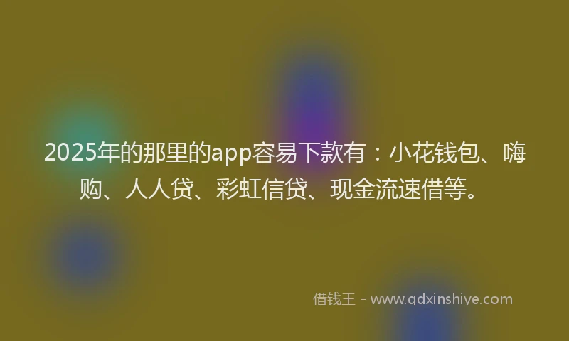 2025年的那里的app容易下款有：小花钱包、嗨购、人人贷、彩虹信贷、现金流速借等。