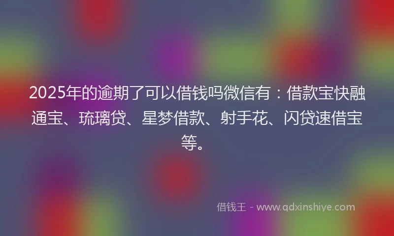 2025年的逾期了可以借钱吗微信有：借款宝快融通宝、琉璃贷、星梦借款、射手花、闪贷速借宝等。