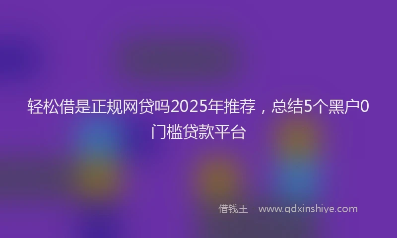 轻松借是正规网贷吗2025年推荐，总结5个黑户0门槛贷款平台