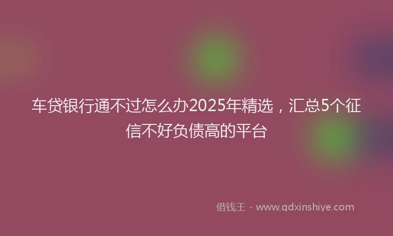 车贷银行通不过怎么办2025年精选，汇总5个征信不好负债高的平台