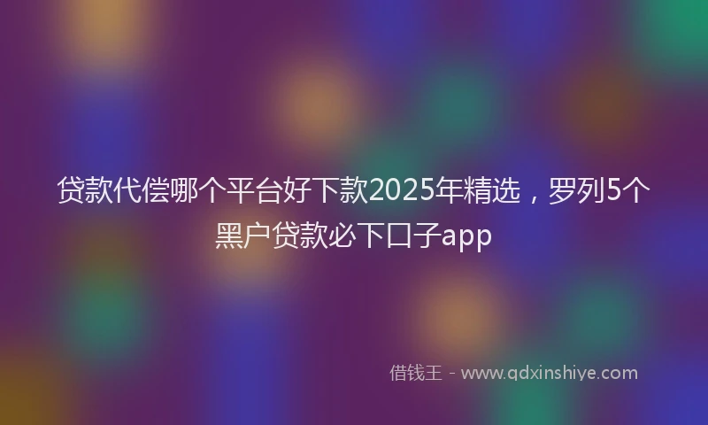 贷款代偿哪个平台好下款2025年精选，罗列5个黑户贷款必下口子app