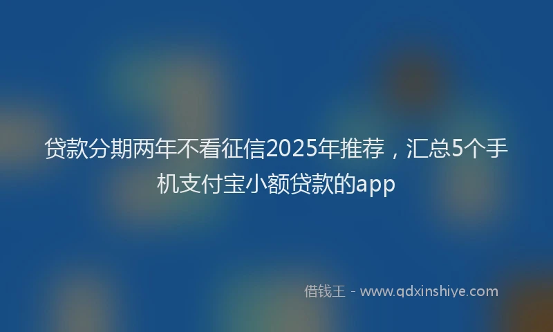 贷款分期两年不看征信2025年推荐，汇总5个手机支付宝小额贷款的app