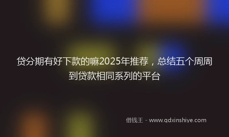 贷分期有好下款的嘛2025年推荐，总结五个周周到贷款相同系列的平台
