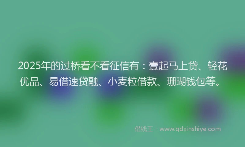 2025年的过桥看不看征信有：壹起马上贷、轻花优品、易借速贷融、小麦粒借款、珊瑚钱包等。