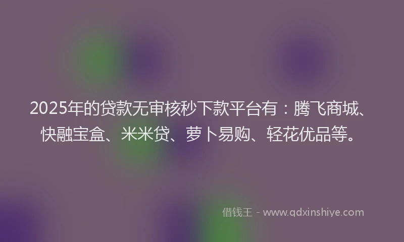 2025年的贷款无审核秒下款平台有：腾飞商城、快融宝盒、米米贷、萝卜易购、轻花优品等。