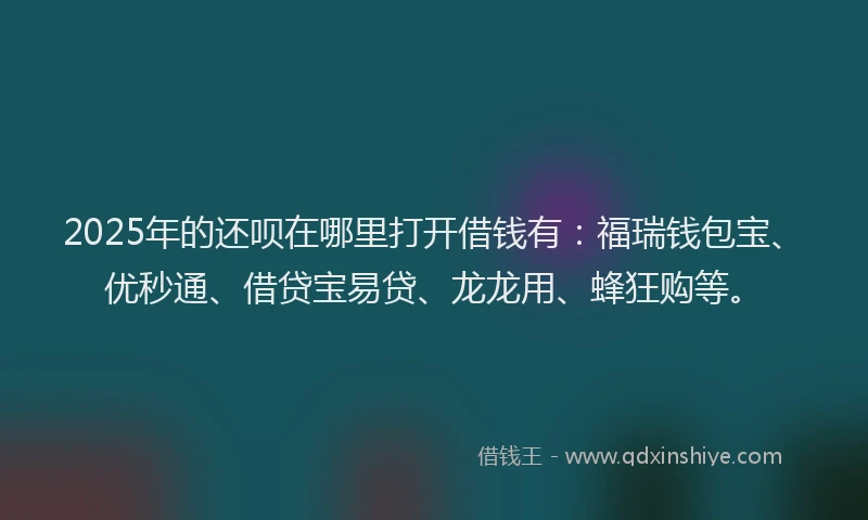 2025年的还呗在哪里打开借钱有：福瑞钱包宝、优秒通、借贷宝易贷、龙龙用、蜂狂购等。