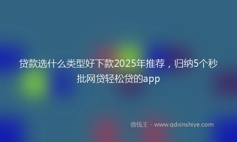 贷款选什么类型好下款2025年推荐，归纳5个秒批网贷轻松贷的app