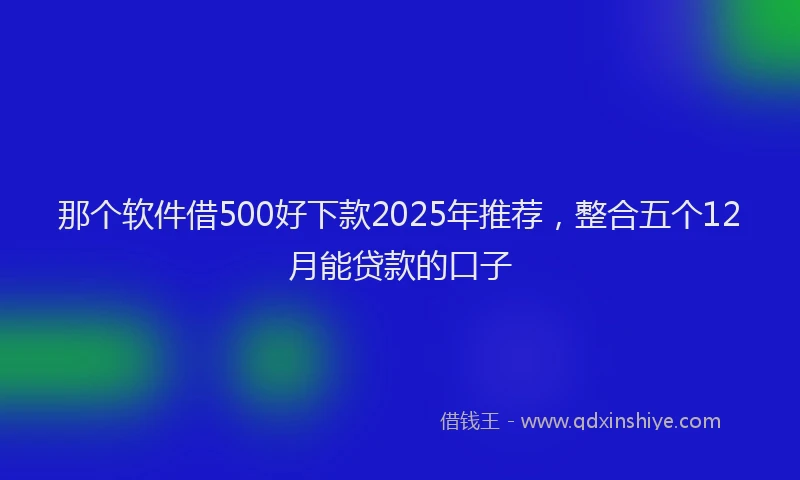 那个软件借500好下款2025年推荐，整合五个12月能贷款的口子