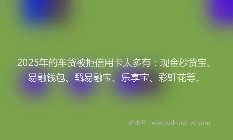 2025年的车贷被拒信用卡太多有：现金秒贷宝、易融钱包、甄易融宝、乐享宝、彩虹花等。