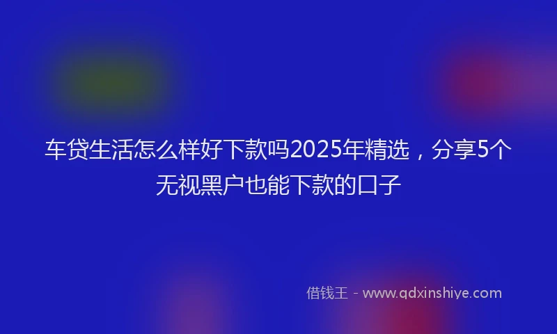 车贷生活怎么样好下款吗2025年精选，分享5个无视黑户也能下款的口子