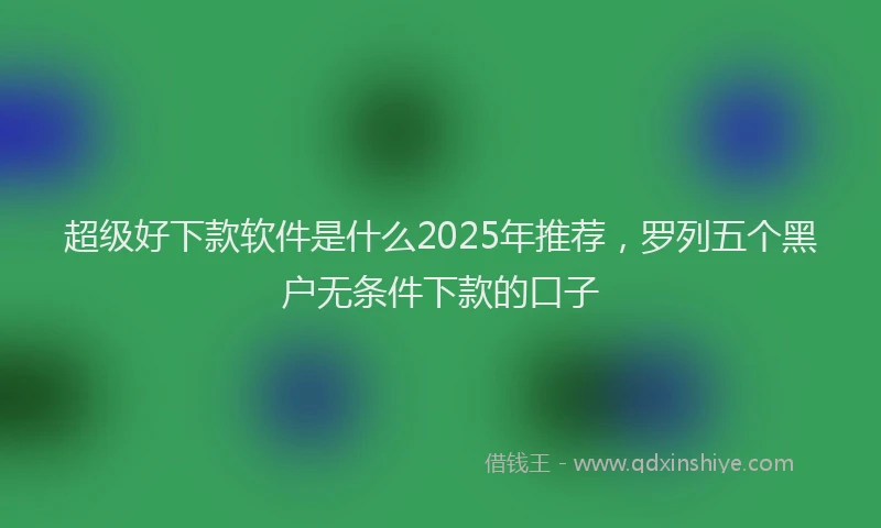 超级好下款软件是什么2025年推荐，罗列五个黑户无条件下款的口子