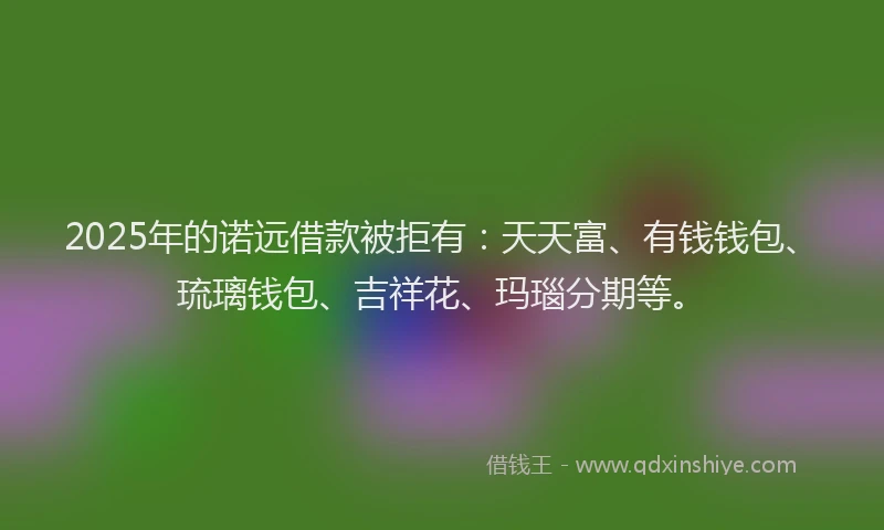 2025年的诺远借款被拒有：天天富、有钱钱包、琉璃钱包、吉祥花、玛瑙分期等。