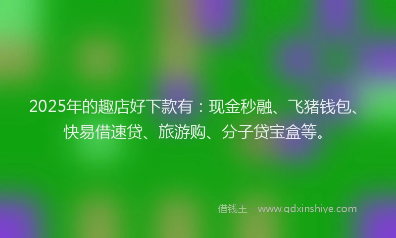 2025年的趣店好下款有：现金秒融、飞猪钱包、快易借速贷、旅游购、分子贷宝盒等。