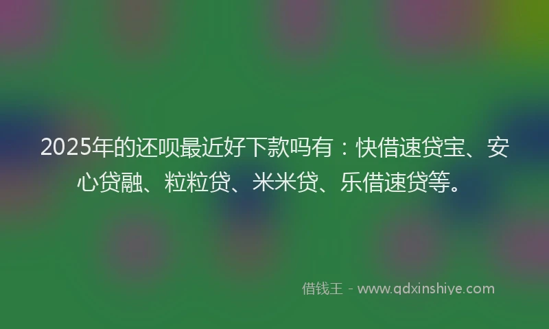 2025年的还呗最近好下款吗有：快借速贷宝、安心贷融、粒粒贷、米米贷、乐借速贷等。