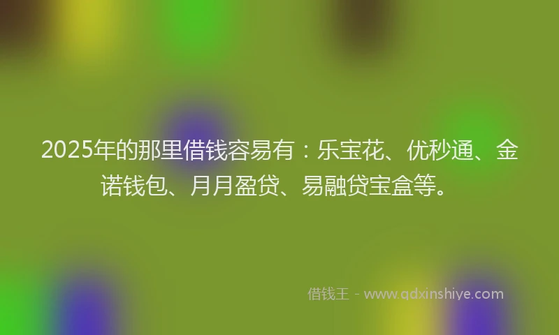 2025年的那里借钱容易有：乐宝花、优秒通、金诺钱包、月月盈贷、易融贷宝盒等。