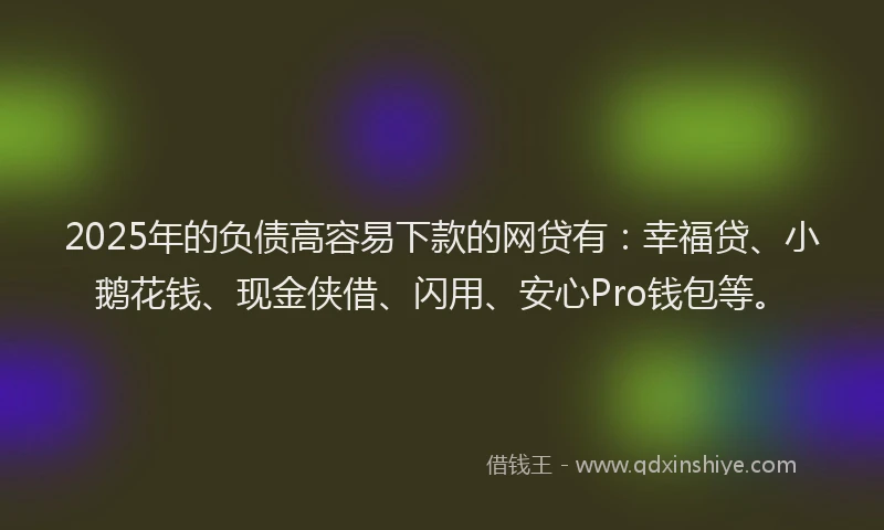 2025年的负债高容易下款的网贷有：幸福贷、小鹅花钱、现金侠借、闪用、安心Pro钱包等。
