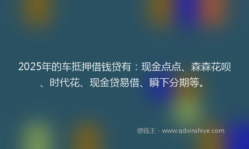 2025年的车抵押借钱贷有：现金点点、森森花呗、时代花、现金贷易借、瞬下分期等。