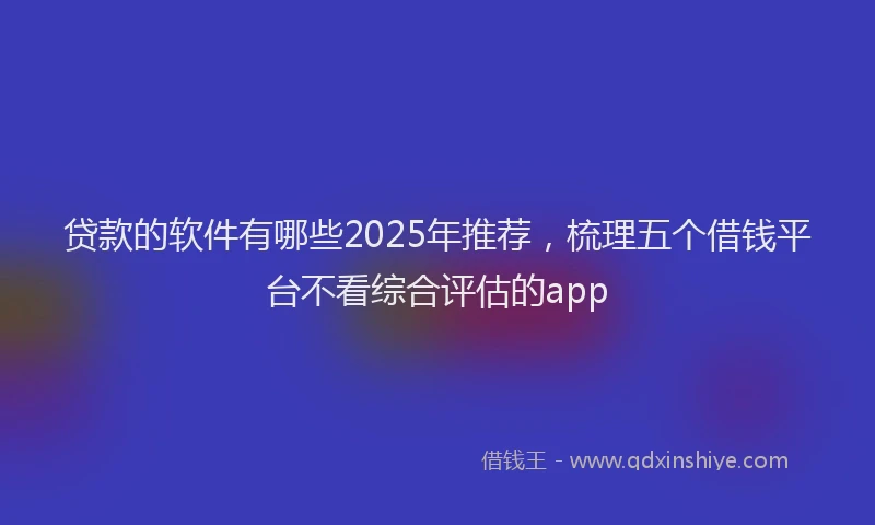 贷款的软件有哪些2025年推荐，梳理五个借钱平台不看综合评估的app