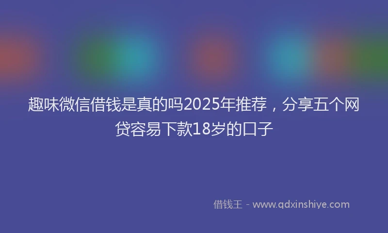 趣味微信借钱是真的吗2025年推荐，分享五个网贷容易下款18岁的口子