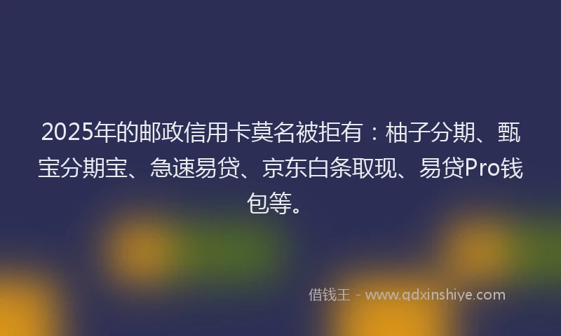 2025年的邮政信用卡莫名被拒有：柚子分期、甄宝分期宝、急速易贷、京东白条取现、易贷Pro钱包等。