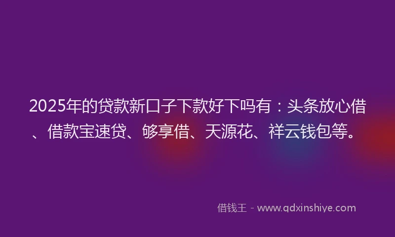 2025年的贷款新口子下款好下吗有：头条放心借、借款宝速贷、够享借、天源花、祥云钱包等。