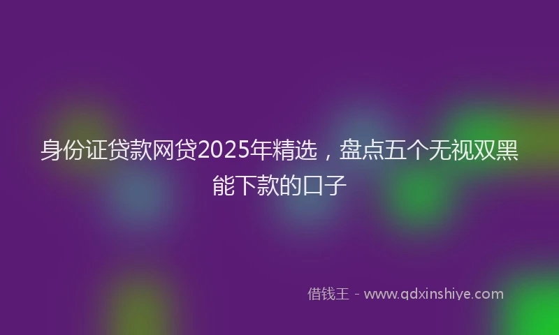 身份证贷款网贷2025年精选，盘点五个无视双黑能下款的口子