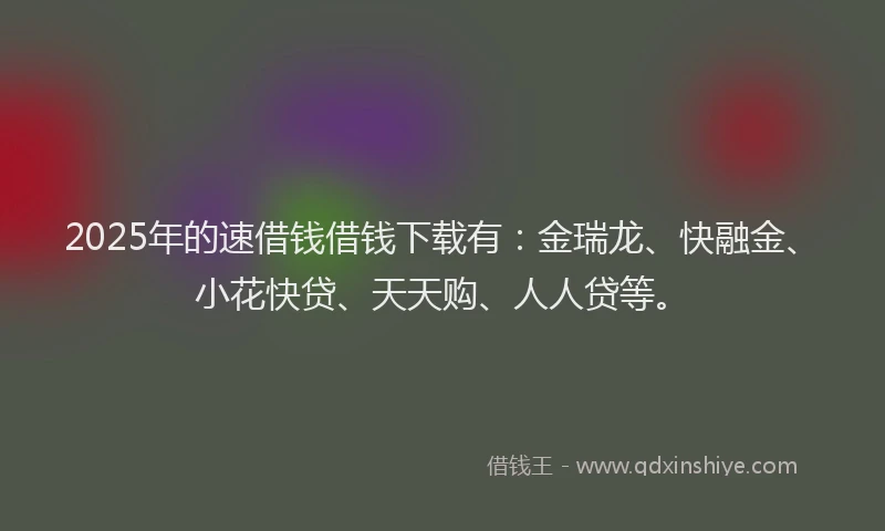 2025年的速借钱借钱下载有：金瑞龙、快融金、小花快贷、天天购、人人贷等。