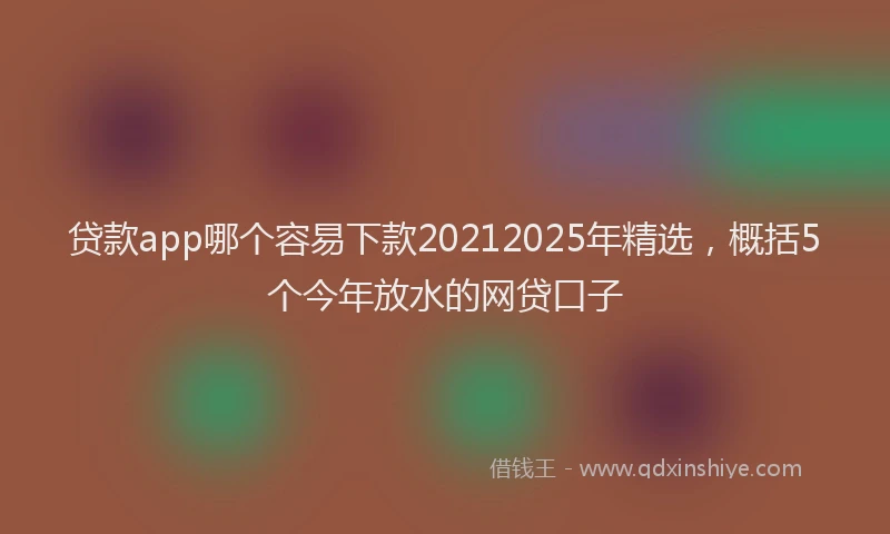 贷款app哪个容易下款20212025年精选，概括5个今年放水的网贷口子