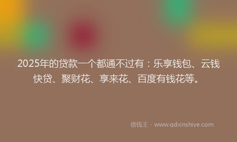 2025年的贷款一个都通不过有：乐享钱包、云钱快贷、聚财花、享来花、百度有钱花等。