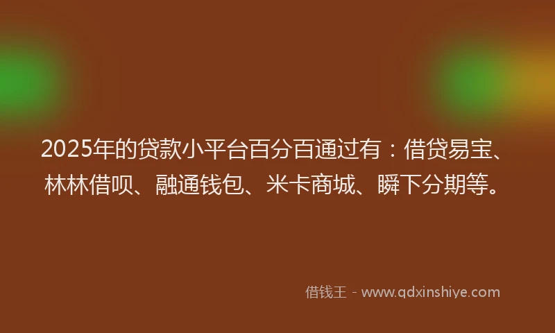 2025年的贷款小平台百分百通过有：借贷易宝、林林借呗、融通钱包、米卡商城、瞬下分期等。