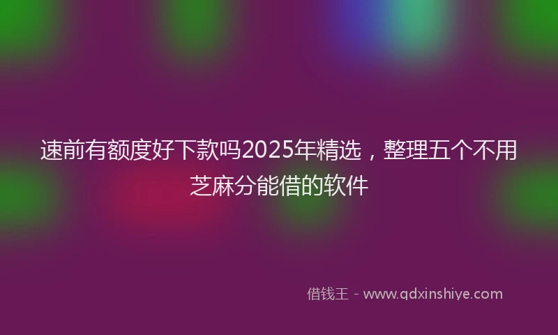 速前有额度好下款吗2025年精选，整理五个不用芝麻分能借的软件