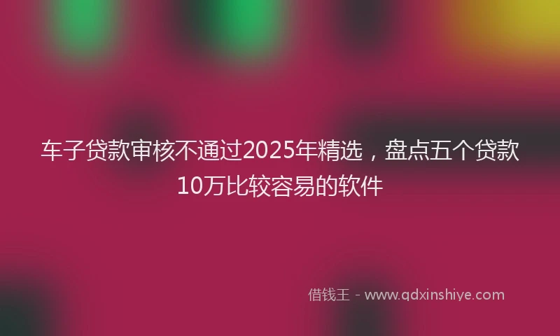 车子贷款审核不通过2025年精选，盘点五个贷款10万比较容易的软件