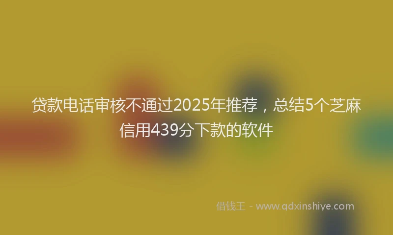 贷款电话审核不通过2025年推荐，总结5个芝麻信用439分下款的软件