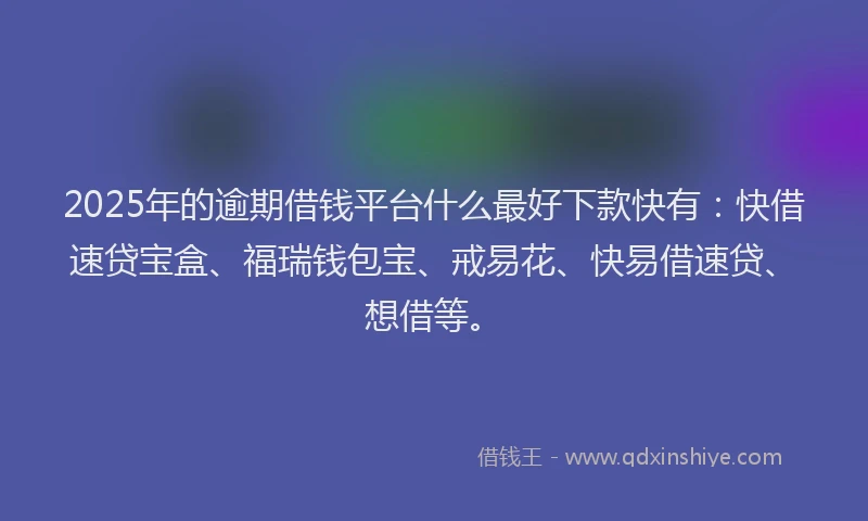 2025年的逾期借钱平台什么最好下款快有：快借速贷宝盒、福瑞钱包宝、戒易花、快易借速贷、想借等。