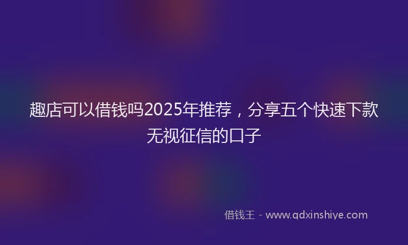 趣店可以借钱吗2025年推荐，分享五个快速下款无视征信的口子