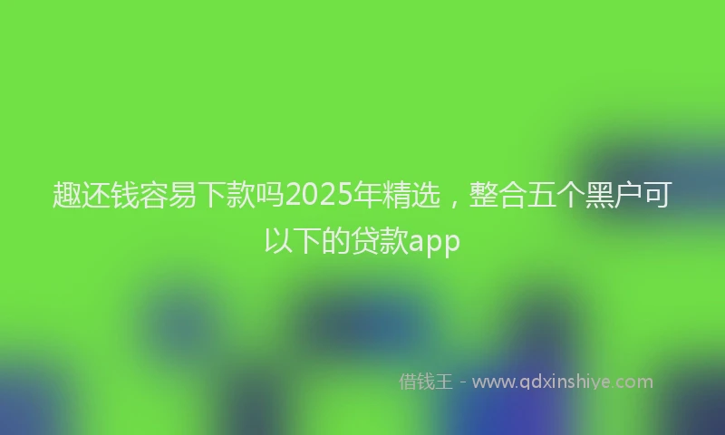 趣还钱容易下款吗2025年精选，整合五个黑户可以下的贷款app