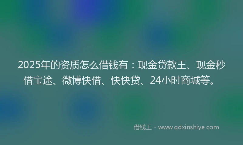 2025年的资质怎么借钱有：现金贷款王、现金秒借宝途、微博快借、快快贷、24小时商城等。