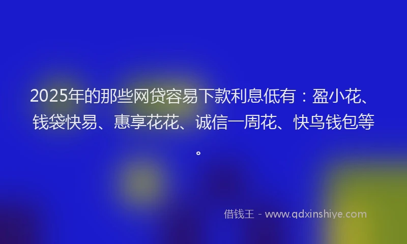 2025年的那些网贷容易下款利息低有：盈小花、钱袋快易、惠享花花、诚信一周花、快鸟钱包等。