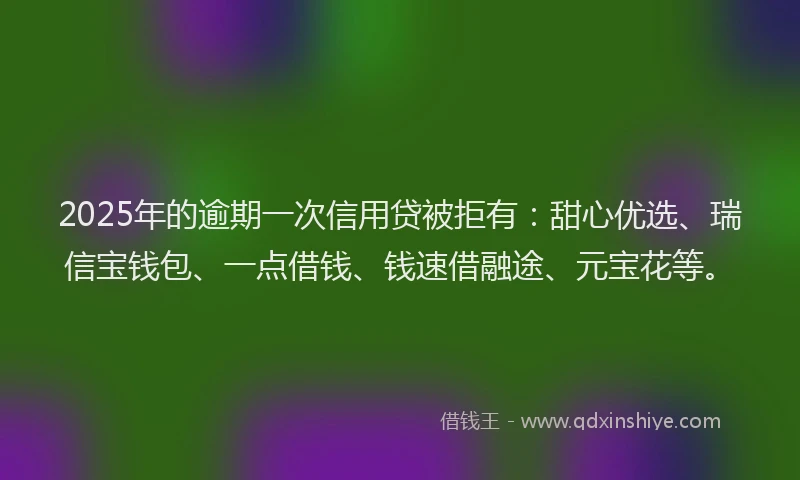 2025年的逾期一次信用贷被拒有：甜心优选、瑞信宝钱包、一点借钱、钱速借融途、元宝花等。