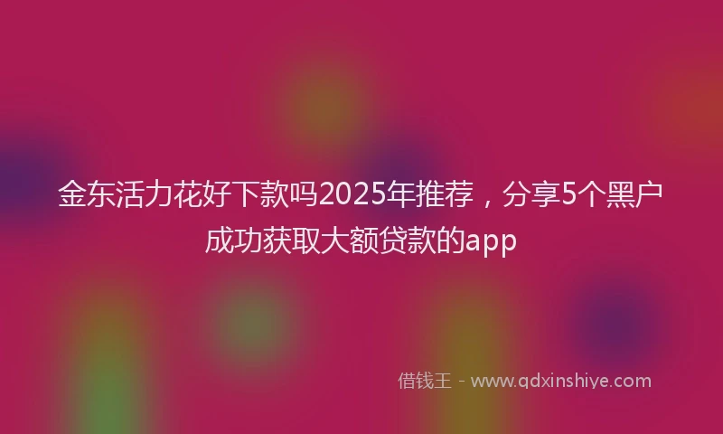 金东活力花好下款吗2025年推荐，分享5个黑户成功获取大额贷款的app