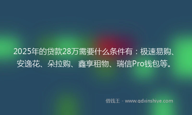 2025年的贷款28万需要什么条件有：极速易购、安逸花、朵拉购、鑫享租物、瑞信Pro钱包等。