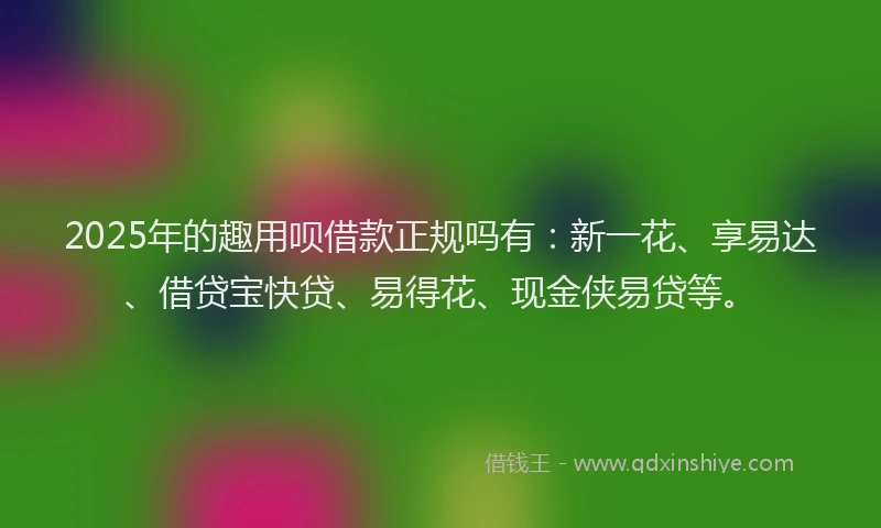 2025年的趣用呗借款正规吗有：新一花、享易达、借贷宝快贷、易得花、现金侠易贷等。