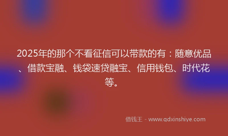 2025年的那个不看征信可以带款的有：随意优品、借款宝融、钱袋速贷融宝、信用钱包、时代花等。
