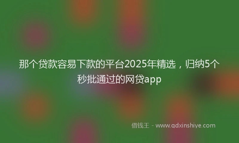 那个贷款容易下款的平台2025年精选，归纳5个秒批通过的网贷app