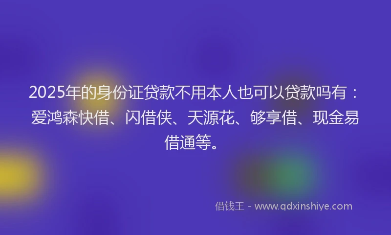 2025年的身份证贷款不用本人也可以贷款吗有：爱鸿森快借、闪借侠、天源花、够享借、现金易借通等。