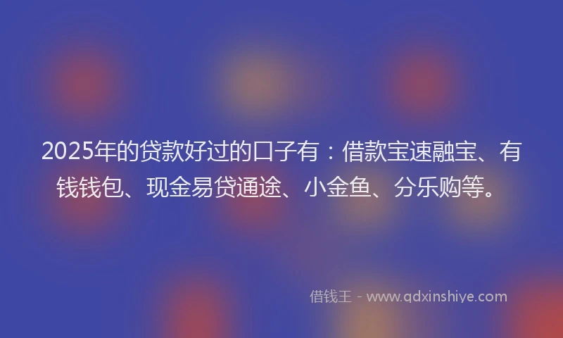 2025年的贷款好过的口子有：借款宝速融宝、有钱钱包、现金易贷通途、小金鱼、分乐购等。