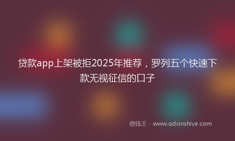 贷款app上架被拒2025年推荐，罗列五个快速下款无视征信的口子